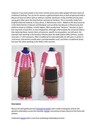 However if you look closely in the more remote areas some older people still wear items of
traditional clothing. This can be for women a gathered black skirt or dark wraparound with a
blouse of local cut either with or without a leather waistcoat. In Oaş and Maramureş even
young girls often wear the local fashion costume on Sundays. This is normally made from
brightly coloured material, in Oaş a dress, in Maramureş a skirt. Added to the local costume
is the latest fashion in blouses and footwear such as white lacy blouses in Maramureş and
platform shoes or stilettos, in both regions. Men usually have "western " trousers or jeans
but may have a local shirt, or local shaped hat, although unfortunately the universal trilby is
fast replacing these. Certain items of costume, specific to occupations, are still worn, for
example men working in the forestry industry wear the wide leather belts (chimir), usually
now over a T-shirt and jeans. Men's traditional fur hats (caliciulă) are still worn in winter in
rural areas, and women usually wear a printed woollen scarf, and often a traditional straw
hat over this when working in the fields in the summer.
Description
Blouse (ie) with gathered neck (cămaşă încreţită), with a wide rectangular strip of red
woollen embroidery across the shoulder (altiţă), and vertical stripes (râuri) on the front and
sleeves.
Underskirt (poale) with a row of co-ordinating embroidery on hem.
 