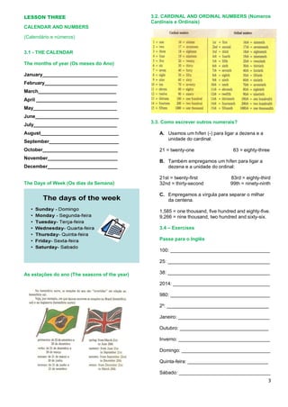 3
LESSON THREE
CALENDAR AND NUMBERS
(Calendário e números)
3.1 - THE CALENDAR
The months of year (Os meses do Ano)
January____________________________
February___________________________
March_____________________________
April ______________________________
May_______________________________
June_______________________________
July_______________________________
August_____________________________
September__________________________
October____________________________
November__________________________
December__________________________
The Days of Week (Os dias da Semana)
As estações do ano (The seasons of the year)
3.2. CARDINAL AND ORDINAL NUMBERS (Números
Cardinais e Ordinais)
3.3. Como escrever outros numerais?
A. Usamos um hífen (-) para ligar a dezena e a
unidade do cardinal:
21 = twenty-one 83 = eighty-three
B. Também empregamos um hífen para ligar a
dezena e a unidade do ordinal:
21st = twenty-first 83rd = eighty-third
32nd = thirty-second 99th = ninety-ninth
C. Empregamos a vírgula para separar o milhar
da centena.
1,585 = one thousand, five hundred and eighty-five.
9,266 = nine thousand, two hundred and sixty-six.
3.4 – Exercises
Passe para o Inglês
100: _____________________________________
25: ______________________________________
38: ______________________________________
2014: ____________________________________
980: _____________________________________
2º: ______________________________________
Janeiro: __________________________________
Outubro: _________________________________
Inverno: __________________________________
Domingo: _________________________________
Quinta-feira: ______________________________
Sábado: __________________________________
 