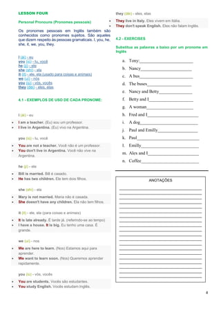 4
LESSON FOUR
Personal Pronouns (Pronomes pessoais)
Os pronomes pessoais em Inglês também são
conhecidos como pronomes sujeitos. São aqueles
que dizem respeito às pessoas gramaticais. I, you, he,
she, it, we, you, they.
I (ái) - eu
you (iú) - tu, você
he (jí) - ele
she (shí) - ela
it (it) - ele, ela (usado para coisas e animais)
we (uí) - nós
you (iú) - vós, vocês
they (déi) - eles, elas
4.1 - EXEMPLOS DE USO DE CADA PRONOME:
I (ái) - eu
 I am a teacher. (Eu) sou um professor.
 I live in Argentina. (Eu) vivo na Argentina.
you (iú) - tu, você
 You are not a teacher. Você não é um professor.
 You don't live in Argentina. Você não vive na
Argentina.
he (jí) - ele
 Bill is married. Bill é casado.
 He has two children. Ele tem dois filhos.
she (shí) - ela
 Mary is not married. Maria não é casada.
 She doesn't have any children. Ela não tem filhos.
it (it) - ele, ela (para coisas e animais)
 It is late already. É tarde já. (referindo-se ao tempo)
 I have a house. It is big. Eu tenho uma casa. É
grande.
we (uí) - nos
 We are here to learn. (Nos) Estamos aqui para
aprender.
 We want to learn soon. (Nos) Queremos aprender
rapidamente.
you (iú) - vós, vocês
 You are students. Vocês são estudantes.
 You study English. Vocês estudam Inglês.
they (déi) - eles, elas
 They live in Italy. Eles vivem em Itália.
 They don't speak English. Eles não falam Inglês.
4.2 - EXERCISES
Substitua as palavras a baixo por um pronome em
Inglês
a. Tony:________________________
b. Nancy_______________________
c. A bus________________________
d. The buses____________________
e. Nancy and Betty_______________
f. Betty and I____________________
g. A woman_____________________
h. Fred and I_______________________
i. A dog__________________________
j. Paul and Emilly__________________
k. Paul____________________________
l. Emilly__________________________
m. Alex and I_______________________
n. Coffee__________________________
ANOTAÇÕES
________________________________________
________________________________________
________________________________________
________________________________________
________________________________________
________________________________________
________________________________________
________________________________________
________________________________________
________________________________________
________________________________________
________________________________________
________________________________________
________________________________________
________________________________________
________________________________________
________________________________________
________________________________________
________________________________________
________________________________________
 