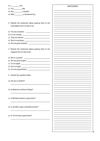 6
b) I ________ fine.
c) You ________ late.
d) She ________ a student.
e) Mark ________ a handsome boy.
2. Rewrite the sentences below passing them to the
interrogative form of verb to be:
a) You are a teacher. __________________________
b) It is an orange. _____________________________
c) They are doctors. ___________________________
d) She is a secretary. ___________________________
e) We are good students. _______________________
3. Rewrite the sentences below passing them to the
negative form of verb to be:
a) She is a painter. ____________________________
b) We are good singers. ________________________
c) It is an apple. _______________________________
d) He is a singer. ______________________________
e) You are a good friend. ________________________
4. Answer the question below.
a) Are you a student?
__________________________________________
b) Is Madonna a famous Singer?
__________________________________________
c) Is Michael Jackson a good actor?
__________________________________________
d) Is Jennifer Lopez a beautiful woman?
__________________________________________
e) Is Tom Cruise a good actor?
__________________________________________
ANOTAÇÕES
________________________________________
________________________________________
________________________________________
________________________________________
________________________________________
________________________________________
________________________________________
________________________________________
________________________________________
________________________________________
________________________________________
________________________________________
________________________________________
________________________________________
________________________________________
________________________________________
________________________________________
________________________________________
________________________________________
________________________________________
________________________________________
________________________________________
________________________________________
________________________________________
________________________________________
________________________________________
________________________________________
________________________________________
________________________________________
________________________________________
________________________________________
________________________________________
________________________________________
________________________________________
________________________________________
________________________________________
________________________________________
________________________________________
________________________________________
________________________________________
________________________________________
________________________________________
________________________________________
________________________________________
________________________________________
________________________________________
________________________________________
________________________________________
________________________________________
________________________________________
________________________________________
________________________________________
________________________________________
________________________________________
________________________________________
________________________________________
________________________________________
________________________________________
________________________________________
_______________________________________
 
