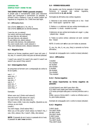 7
LESSON SIX
SIMPLE PAST -VERB TO BE
THE SIMPLE PAST TENSE (passado simples)
O simple past é normalmente usado para descrever
ações que começaram e terminaram no passado. A
primeira coisa a destacar é que os verbos podem ser
regulares ou irregulares. Ex: I WAS here last night.
6.1 - Affirmative form
Use a forma was para I, he, she, it;
Use a forma were para as demais pessoas.
I was (eu era, eu estava)
You were( você era,você estava)
He was (ele era, ele estava)
She was (ela era, ela estava)
It was (ele(a) era, ele(a) estava)
We were (nós éramos, nós estávamos)
You were (vocês eram, vocês estavam )
They were (eles(as) eram, eles(as) estavam)
6.2 - Negative form
Usam-se as formas negativas wasn't (was not) para I,
he, she, it e weren't (were not) para as demais pessoas.
I wasn't you weren't he wasn't she wasn't it wasn't we
weren't you weren't they weren't
6.3 - Interrogative form
As perguntas se formam com a anteposição do verbo to
be ao sujeito.
was I ...?
were you...?
was he...?
was she...?
was it...?
were we...?
were you...?
were they...?
Exemplos
Where were you? (Onde você estava?)
Was she home? (Ela estava em casa?)
He wasn't there. (Ele não estava lá.)
When I was a child, I was very naughty. (Quando eu era
criança, eu era muito
Levado.)
You were happy. (Você estava feliz.)
Were you at the party? (Você estava na festa?) Yes, I
was. (Sim, estava.) No, I wasn't. (Não, não estava)
NOTE: O passado de are é were e o passado de is é was.
O passado de am é was também.
6.4 - VERBOS REGULARES
São aqueles cuja forma passada é formada por regra.
Forma-se o passado dos verbos regulares,
acrescentando-se d, ed, ou ied.
Formação da afirmativa dos verbos regulares
1: Adicionar d aos verbos terminados em e: live - lived
love - loved agree - agreed tie - tied
2: Retirar o y e adicionar ied aos verbos terminados em
consoante + y study - studied cry-cried
3:Adicionar ed aos verbos terminados em vogal + y play
- played stay - stayed
4: Todos os outros verbos: adicionar ed work -worked
kiss - kissed
NOTE: O verbo com ed se usa com todas as pessoas
(I, you, he, she, it, we, you, they) e somente na forma
afirmativa.
Exemplo de conjugação com o verbo to study (estudar)
6.4.1 - Affirmative
I studied
You studied
He studied
She studied
It studied
We studied
You studied
They studied
6.4.2 - Forma negativa
Há coisas importantes na forma negativa do
passado:
a) Você deverá usar didn't para dizer não;
b) O didn't será usado para todas as pessoas;
c) O verbo principal volta para o normal (infinitivo sem o
to).
Então: usa-se a forma didn't + verbo no infinitivo sem o
to, para todas pessoas.
Exemplo de conjugação com o verbo to study (estudar)
6.4.3 - Negative
I didn't study
You didn't study
He didn't study
She didn't study
It didn't study
We didn't study
You didn't study
They didn't study
 