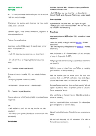 9
LESSON SEVEN
FUTURE
7.1 - O futuro simples é identificado pelo uso do auxiliar
“will”, um verbo irregular.
Chamamos de auxiliar, pois teremos na frase outro
verbo, este o principal.
Veremos agora, suas formas afirmativas, negativas e
interrogativas futuras.
Futuro – forma afirmativa:
Usamos o auxiliar WILL depois do sujeito para formar
frases no simple future:
EX.:
- I will (I’ll) draw (eu vou desenhar / eu desenharei)
- We will (We’ll) go to the party (Nós iremos para a
festa)
7.2 - Futuro – forma Interrogativa:
Apenas trocamos o auxiliar WILL e o sujeito de lugar:
EX.:
- Will you go? (você vai ir? / você irá?)
- Will she win? (ela vai vencer? / ela vencerá?)
7.3 - Futuro – forma Negativa:
Apenas adicionar o NOT após o WILL tornará as frases
negativas:
EX.:
- I will not (won’t) study (eu não vou estudar / eu não
estudarei)
- He will not (won’t) write (ele não vai escrever / ele não
escreverá)
Afirmativas
Usamos o auxiliar WILL depois do sujeito para formar
frases no simple future:
- I will (I'll) draw (eu vou desenhar / eu desenharei) -
We will (We'll) go to the party (Nós iremos para a festa)
Interrogativas
Apenas trocar o auxiliar WILL e o sujeito de lugar:
- Will you go? (você vai? / você irá?) - Will she win? (ela
vai vencer? / ela vencerá?)
Negativas
Apenas adicionar o NOT após o WILL tornará as frases
negativas:
- I will not (won't) study (eu não vou estudar / eu não
estudarei)
- He will not (won't) write (ele não vai escrever / ele não
escreverá)
Will Jack come to Jill’s farewell party? (O Jack virá para
a festa de despedida do Jill?).
Will you go to Susan’s wedding? (Você irá ao casamento
da Susan?).
Will they move to Ireland next year? (Eles se mudarão
para a Irlanda no ano que vem?).
Will the teacher give us some points for that extra
exercise that we did? (A professora nos dará alguns
pontos por aquele exercício extra que nós fizemos?).
Para as frases negativas, deve-se fazer uso do “will not”
após o sujeito da frase. Se preferir, pode-se utilizar a
forma abreviada “won’t”.
She won’t sing at the talent show. (Ela não cantará no
show de talentos).
I will not travel to England next month. (Eu não viajarei
para a Inglaterra no próximo mês).
We will not build a house. (Nós não iremos construir uma
casa).
He will not graduate on this semester. (Ele não se
formará nesse semestre).
 