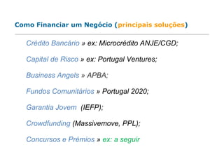 Crédito Bancário » ex: Microcrédito ANJE/CGD;
Capital de Risco » ex: Portugal Ventures;
Business Angels » APBA;
Fundos Comunitários » Portugal 2020;
Garantia Jovem (IEFP);
Crowdfunding (Massivemove, PPL);
Concursos e Prémios » ex: a seguir
Como Financiar um Negócio (principais soluções)
 