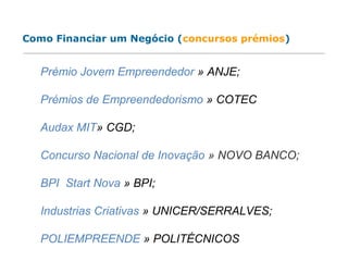 Prémio Jovem Empreendedor » ANJE;
Prémios de Empreendedorismo » COTEC
Audax MIT» CGD;
Concurso Nacional de Inovação » NOVO BANCO;
BPI Start Nova » BPI;
Industrias Criativas » UNICER/SERRALVES;
POLIEMPREENDE » POLITÉCNICOS
Como Financiar um Negócio (concursos prémios)
 