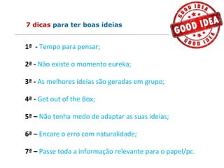 7 dicas para ter boas ideias
1ª - Tempo para pensar;
2ª - Não existe o momento eureka;
3ª - As melhores ideias são geradas em grupo;
4ª - Get out of the Box;
5ª – Não tenha medo de adaptar as suas ideias;
6ª – Encare o erro com naturalidade;
7ª – Passe toda a informação relevante para o papel/pc.
 