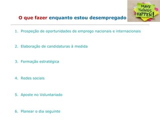 O que fazer enquanto estou desempregado
1. Prospeção de oportunidades de emprego nacionais e internacionais
2. Elaboração de candidaturas à medida
3. Formação estratégica
4. Redes sociais
5. Aposte no Voluntariado
6. Planear o dia seguinte
 
