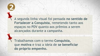 A segunda linha visual foi pensada no sentido de
Fortalecer a Conquista, remetendo tanto aos
espaços no PDV quanto aos prêmios a serem
alcançados durante a campanha.
Trabalhamos com o termo Conquista,
que motiva e traz a ideia de se beneficiar
do próprio empenho.
2
 