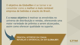 O objetivo da GlobalBev é se tornar e se
consolidar como a melhor e mais rentável
empresa de bebidas e snacks do Brasil.
PRINCIPAL INTERESSE EM COMUM:
REFORÇAR O DIFERENCIAL EM SER GLOBALBEV.
E o nosso objetivo é motivar os envolvidos no
universo de distribuição e vendas, oferecendo uma
maior variedade de prêmios a serem alcançados,
assim como oferecer qualidade no suporte.
 