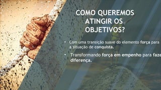 COMO QUEREMOS
ATINGIR OS
OBJETIVOS?
• Com uma transição suave do elemento força para
a situação de conquista.
• Transformando força em empenho para faze
diferença.
 