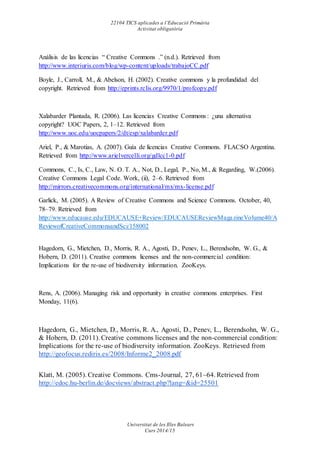 22104 TICS aplicades a l’Educació Primària
Activitat obligatòria
Universitat de les Illes Balears
Curs 2014/15
Análisis de las licencias “ Creative Commons .” (n.d.). Retrieved from
http://www.interiuris.com/blog/wp-content/uploads/trabajoCC.pdf
Boyle, J., Carroll, M., & Abelson, H. (2002). Creative commons y la profundidad del
copyright. Retrieved from http://eprints.rclis.org/9970/1/profcopy.pdf
Xalabarder Plantada, R. (2006). Las licencias Creative Commons : ¿una alternativa
copyright? UOC Papers, 2, 1–12. Retrieved from
http://www.uoc.edu/uocpapers/2/dt/esp/xalabarder.pdf
Ariel, P., & Marotias, A. (2007). Guía de licencias Creative Commons. FLACSO Argentina.
Retrieved from http://www.arielvercelli.org/gdlcc1-0.pdf
Commons, C., Is, C., Law, N. O. T. A., Not, D., Legal, P., No, M., & Regarding, W.(2006).
Creative Commons Legal Code. Work, (ii), 2–6. Retrieved from
http://mirrors.creativecommons.org/international/mx/mx-license.pdf
Garlick, M. (2005). A Review of Creative Commons and Science Commons. October, 40,
78–79. Retrieved from
http://www.educause.edu/EDUCAUSE+Review/EDUCAUSEReviewMagazineVolume40/A
ReviewofCreativeCommonsandSci/158002
Hagedorn, G., Mietchen, D., Morris, R. A., Agosti, D., Penev, L., Berendsohn, W. G., &
Hobern, D. (2011). Creative commons licenses and the non-commercial condition:
Implications for the re-use of biodiversity information. ZooKeys.
Rens, A. (2006). Managing risk and opportunity in creative commons enterprises. First
Monday, 11(6).
Hagedorn, G., Mietchen, D., Morris, R. A., Agosti, D., Penev, L., Berendsohn, W. G.,
& Hobern, D. (2011). Creative commons licenses and the non-commercial condition:
Implications for the re-use of biodiversity information. ZooKeys. Retrieved from
http://geofocus.rediris.es/2008/Informe2_2008.pdf
Klatt, M. (2005). Creative Commons. Cms-Journal, 27, 61–64. Retrieved from
http://edoc.hu-berlin.de/docviews/abstract.php?lang=&id=25501
 