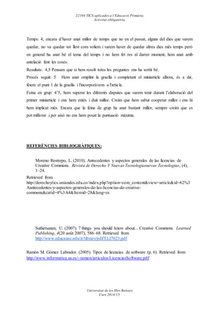 22104 TICS aplicades a l’Educació Primària
Activitat obligatòria
Universitat de les Illes Balears
Curs 2014/15
Temps: 4, encara d’haver anat millor de temps que no en el passat, alguns del dies que varem
quedar, no va quedar tot llest com voliem i varem haver de quedar altres dies més temps però
en general ha anat bé el tema del temps i no hem fet res al darrer moment, hem anat amb
antelació fent les coses.
Resultats: 4,5 Pensam que si hem resolt totes les preguntes ens ha sortit bé.
Procés seguit: 5 Hem anat omplint la graella i completant el miniarticle alhora, és a dir,
fèiem el punt 1 de la graella i l'incorporàvem a l'article.
Feina en grup: 4’5, hem superat les diferents disputes que varem tenir durant l’elaboració del
primer miniarticle i ens hem entès i duit millor. Creim que hem sabut cooperar millor i ens hi
hem implicat més. Encara que la feina de grup ha anat bastant millor, sempre creim que es
pot millorar i per això no ens hem posat la puntuació màxima.
REFERÈNCIES BIBLIOGRÀFIQUES:
Moreno Restrepo, L. (2010). Antecedentes y aspectos generales de las licencias de
Creative Commons. Revista de Derecho Y Nuevas Tecnologiasuevas Tecnologias, (4),
1–24.
Retrieved from
http://derechoytics.uniandes.edu.co/index.php?option=com_content&view=article&id=62%3
Aantecedentes-y-aspectos-generales-de-las-licencias-de-creative-
commons&catid=4%3A4&Itemid=28&lang=es
Suthersanen, U. (2007). 7 things you should know about... Creative Commons. Learned
Publishing, 4(20 août 2007), 586–68. Retrieved from
http://www.educause.edu/ir/library/pdf/ELI7023.pdf
Ramón M. Gómez Labrador. (2005). Tipos de licencias de software (p. 6). Retrieved from
http://www.informatica.us.es/~ramon/articulos/LicenciasSoftware.pdf
 