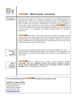 - Mini Security Assessment
Description       The most critical component in any good security program is the establishment of policies
                  and procedures for the use of systems and network resources. Such guidelines are
                  frequently under construction due to changes in business operations, rules, technology, or
                  other variables in the environment. Unfortunately, the specialist resources required to
                  validate those changes against the policies are seldom available.                 offers a
                  mini security assessment service to provide organizations a sample evaluation of how well
                  a single system is in compliance with internal security policies and regulatory
                  requirements.


                                   will conduct a mini security assessment to evaluate the strength of current
                  security defenses for a single system. The tests are conducted using the same tools and
                  techniques that are used for enterprise wide security assessments. The focus is on network,
                  system, and application level vulnerabilities that could be exploited by an outsider to gain
                  unauthorized access to systems and information.




                  This Mini Security Assessment will document the vulnerabilities identified, how these
   Features       could potentially be exploited and the impact of those exploits on your organization. The
       and        Mini Assessment will provide recommendations to remediate the issues identified on the
   Benefits       target system.



                                 offers a complete suite of security services including Network
                  Vulnerability Test, Web Application Security Test, Security Architecture Reviews,
     Other
                  Security Systems Implementation, Disaster Recovery Planning, Business Continuity
   Services
                  Planning and other consulting services as required.
  Available




For more information about                      Security Services, please contact

GuardEra Corporate Office:
200 W. 22nd Street, Suite 220
Lombard, IL 60148
Phone: (847) 348-0600
Fax: (847) 934-1100
info@guardera.com
 