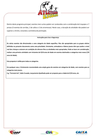  




Dentro deste programa principal, eventos mais curtos podem ser conduzidos com a combinação de 6 equipes e 7 
provas (3 eventos de corridas, 2 de saltos e 2 de arremessos). Neste caso, a duração da atividade não poderá ser 
superior a 1h15m, incluindo a cerimônia de premiação. 
 
                                                Instruções para Uso e Segurança 
 
Os  vários  eventos  são  direcionados  a  uma  categoria  de  idade  específica.  Eles  são  apropriados  para  os  grupos  etários 
definidos no presente documento como uma prioridade. Entretanto, animadores e líderes jovens têm que avaliar o nível 
real das crianças e estarem em condições de oferecer‐lhes as atividades mais apropriadas. Pode‐se levar em consideração, 
realizar uma primeira atividade com iniciantes de 9/10 anos de idade em eventos destinados a categorias mais novas (7/8 
anos de idade). 
 
Esta proposta é válida para todas as categorias. 
 
Em qualquer caso, é fortemente recomendado uma ampla gama de eventos em categorias de idade, com eventos para as 
categorias mais jovens. 
E.g: “Formula Um”, Salto Cruzado, Lançamento Ajoelhado pode ser proposto para a idade de 9/10 anos, etc. 
 
 
 
 
