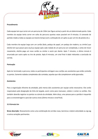  




Procedimento 
 
Cada equipe tem que correr em um percurso de 150m (ver figura acima) a partir de um determinado ponto. Cada 
membro  da  equipe  tenta  correr  em  volta  do  percurso  quantas  vezes  possível  em  8  minutos.  O  comando  de 
partida é dado a todas as equipes ao mesmo tempo (com a utilização de um apito ou por um tiro de pistola etc.). 
 
Cada  membro  da  equipe  larga  com  um  cartão  (bola,  pedaço  de  papel,  um  pedaço  de  madeira,  ou  similar)  que 
ele/ela tem que passar para seu/sua equipe após cada rodada de um percurso ser completada, e antes de iniciar 
novamente,  ele/ela  pega  um  novo  cartão  ou  similar  e  assim  por  diante.  Após  7  minutos,  o  último  minuto  é 
anunciado  por  outro  apito  ou  tiro  de  pistola.  Após  8  minutos,  um  sinal  final  é  dado  indicando  a  conclusão  da 
corrida. 
 
Pontuação 
 
Após ter terminado o percurso, todos os participantes entregam seus cartões aos assistentes que então contarão 
os pontos. Somente rodadas completadas são contadas; aquelas que não completarem serão ignoradas. 
 
Assistentes 
 
Para a organização eficiente da atividade, pelo menos dois assistentes por equipe serão necessários. Eles serão 
responsáveis pela designação da linha de largada, assim como para manusear, coletar e contar os cartões. Eles 
também deverão registrar os pontos na súmula da atividade. Além disso, uma pessoa para a partida é requerido 
para a cronometragem e para dar outros sinais (último minuto e sinal final). 
 
3.3 Fórmula Um 
 
Breve descrição: Revezamento como uma combinação de corridas rasas, barreiras e slalom‐velocidade ou zig‐zag 
e outras variações pertinentes. 
 
 