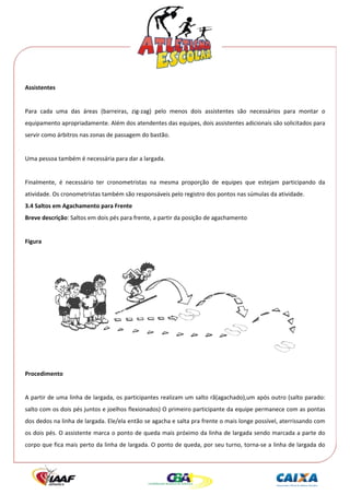  




Assistentes 
 
Para  cada  uma  das  áreas  (barreiras,  zig‐zag)  pelo  menos  dois  assistentes  são  necessários  para  montar  o 
equipamento apropriadamente. Além dos atendentes das equipes, dois assistentes adicionais são solicitados para 
servir como árbitros nas zonas de passagem do bastão. 
 
Uma pessoa também é necessária para dar a largada. 
 
Finalmente,  é  necessário  ter  cronometristas  na  mesma  proporção  de  equipes  que  estejam  participando  da 
atividade. Os cronometristas também são responsáveis pelo registro dos pontos nas súmulas da atividade. 
3.4 Saltos em Agachamento para Frente 
Breve descrição: Saltos em dois pés para frente, a partir da posição de agachamento 
 
Figura 
 




                                                                                                           
 
Procedimento 
 
A partir de uma linha de largada, os participantes realizam um salto rã(agachado),um após outro (salto parado: 
salto com os dois pés juntos e joelhos flexionados) O primeiro participante da equipe permanece com as pontas 
dos dedos na linha de largada. Ele/ela então se agacha e salta pra frente o mais longe possível, aterrissando com 
os dois pés. O assistente marca o ponto de queda mais próximo da linha de largada sendo marcada a parte do 
corpo que fica mais perto da linha de largada. O ponto de queda, por seu turno, torna‐se a linha de largada do 
 