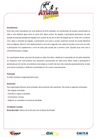  




 
Procedimento 
Entre dois cones marcadores em uma distância de 9,5m afastado, um coordenador de escada é posicionado no 
chão  a  uma  distância  igual  entre  os  cones  (Ver  figura  acima).  Na  largada  o  participante  permanece  em  uma 
posição de passada (posição de largada) com a ponta de seu pé na linha de largada que é o nível com o primeiro 
cone.  Após  o  comando  de  largada,  o  participante  corre  para  a  escada,  pula/corre  através  da  escada  (distância 
entre os degraus: 50cm) o mais rápido possível e corre até o segundo cone. Após ter tocado o cone com sua mão, 
o  participante  vira  rapidamente  e  corre  de  volta  pela  escada  até  o  primeiro  cone.  Quando  tocar  este  cone  o 
cronometrista para o relógio. 
 
Se o participante deixar uma área da escada ou saltar fora dela, a distância é aumentada em 1m pelo assistente, 
no  respectivo  cone  mais  próximo  (um  assistente  é  posicionado  em  cada  cone).  Neste  modo  o  participante  é 
penalizado por ter corrido uma distância mais longa se a tarefa não tiver sido realizada apropriadamente. Se dois 
erros forem cometidos, a distância é aumentada em 2m e assim sucessivamente. 
 
Pontuação 
A melhor tentativa é registrada dentre dois. 
 
Assistentes 
Para organização eficiente nesta atividade, dois assistentes são requeridos. Eles terão as seguintes atribuições: 
‐ Dar largada a atividade 
‐ Controlar e regular a atividade 
‐ Cronometrar o tempo 
‐ Registrar os resultados na súmula da atividade. 
 
3.6 Rebotes cruzados 
Breve descrição: Saltos com os dois pés com mudança de direção. 
 
 