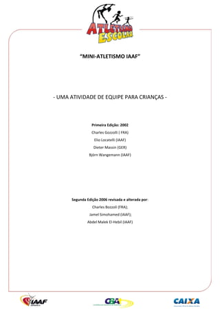  




              “MINI‐ATLETISMO IAAF” 
 
 
 
 

    ‐ UMA ATIVIDADE DE EQUIPE PARA CRIANÇAS ‐ 
                                  
 
                     Primeira Edição: 2002 
                     Charles Gozzolli ( FRA) 
                       Elio Locatelli (IAAF) 
                      Dieter Massin (GER) 
                    Björn Wangemann (IAAF) 
                                  
                                  
                                  
 
 
          Segunda Edição 2006 revisada e alterada por:  
                      Charles Bozzoli (FRA); 
                    Jamel Simohamed (IAAF);  
                   Abdel Malek El‐Hebil (IAAF) 
                                  
 
 
 