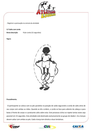  




‐ Registrar a pontuação na súmula da atividade 
 
3.7 Salto com corda 
Breve descrição:       Pular corda (15 segundos) 
 
Figura 
 




                                                                       
 
 
Procedimento. 
 
  O participante se coloca com os pés paralelos na posição de saída segurando a corda de salto atrás de 
seu corpo com ambas as mãos. Quando se dá a ordem, a corda se leva para adiante da cabeça e para 
baixo à frente do corpo e o praticante salta sobre esta. Este processo cíclico se repete tantas vezes seja 
possível em 15 segundos. Esta atividade está destinado exclusivamente ao grupo de idades I. As crianças 
devem saltar com ambos os pés. Cada criança tem direito a duas tentativas. 
 