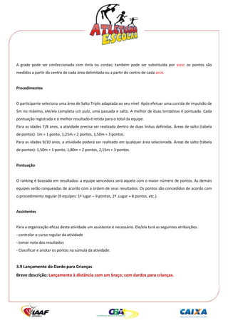  




 
A  grade  pode  ser  confeccionada  com  tinta  ou  cordas;  também  pode  ser  substituída  por  aros:  os  pontos  são 
medidos a partir do centro de cada área delimitada ou a partir do centro de cada arco. 
 
Procedimentos 
 
O participante seleciona uma área de Salto Triplo adaptada ao seu nível. Após efetuar uma corrida de impulsão de 
5m no máximo, ele/ela completa um pulo, uma passada e salto. A melhor de duas tentativas é pontuada. Cada 
pontuação registrada e o melhor resultado é retido para o total da equipe. 
Para as idades 7/8 anos, a atividade precisa ser realizada dentro de duas linhas definidas. Áreas de salto (tabela 
de pontos): 1m = 1 ponto, 1,25m = 2 pontos, 1,50m = 3 pontos. 
Para as idades 9/10 anos, a atividade poderá ser realizado em qualquer área selecionada. Áreas de salto (tabela 
de pontos): 1,50m = 1 ponto, 1,80m = 2 pontos, 2,15m = 3 pontos. 
 
Pontuação 
 
O ranking é baseado em resultados: a equipe vencedora será aquela com o maior número de pontos. As demais 
equipes serão ranqueadas de acordo com a ordem de seus resultados. Os pontos são concedidos de acordo com 
o procedimento regular (9 equipes: 1º lugar – 9 pontos, 2º. Lugar = 8 pontos, etc.). 
 
Assistentes 
 
Para a organização eficaz desta atividade um assistente é necessário. Ele/ela terá as seguintes atribuições: 
‐ controlar o curso regular da atividade 
‐ tomar nota dos resultados 
‐ Classificar e anotar os pontos na súmula da atividade.  
 
3.9 Lançamento do Dardo para Crianças 
Breve descrição: Lançamento à distância com um braço; com dardos para crianças. 
 
 