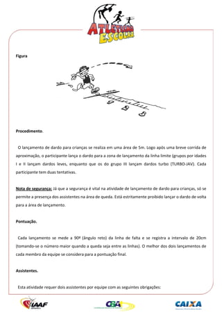 




Figura 




                                                                                            
 
Procedimento. 
 
  O lançamento de dardo para crianças se realiza em uma área de 5m. Logo após uma breve corrida de 
aproximação, o participante lança o dardo para a zona de lançamento da linha limite (grupos por idades 
I  e  II  lançam  dardos  leves,  enquanto  que  os  do  grupo  III  lançam  dardos  turbo  (TURBO‐JAV).  Cada 
participante tem duas tentativas. 
 
Nota de segurança: Já que a segurança é vital na atividade de lançamento de dardo para crianças, só se 
permite a presença dos assistentes na área de queda. Está estritamente proibido lançar o dardo de volta 
para a área de lançamento. 
 
Pontuação. 
   
  Cada  lançamento  se  mede  a  90º  (ângulo  reto)  da  linha  de  falta  e  se  registra  a  intervalo  de  20cm 
(tomando‐se o número maior quando a queda seja entre as linhas). O melhor dos dois lançamentos de 
cada membro da equipe se considera para a pontuação final. 
 
Assistentes. 
 
  Esta atividade requer dois assistentes por equipe com as seguintes obrigações: 
 