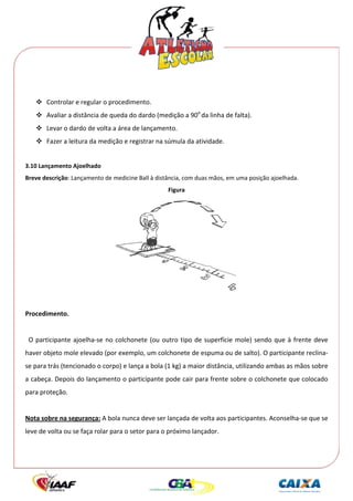  




 
        Controlar e regular o procedimento. 
        Avaliar a distância de queda do dardo (medição a 90o da linha de falta). 
        Levar o dardo de volta a área de lançamento. 
        Fazer a leitura da medição e registrar na súmula da atividade. 
 
3.10 Lançamento Ajoelhado 
Breve descrição: Lançamento de medicine Ball à distância, com duas mãos, em uma posição ajoelhada. 
                                                      Figura 




                                                                                   
 
Procedimento. 
 
  O  participante  ajoelha‐se  no  colchonete  (ou  outro  tipo  de  superfície  mole)  sendo  que  à  frente  deve 
haver objeto mole elevado (por exemplo, um colchonete de espuma ou de salto). O participante reclina‐
se para trás (tencionado o corpo) e lança a bola (1 kg) a maior distância, utilizando ambas as mãos sobre 
a cabeça. Depois do lançamento o participante pode cair para frente sobre o colchonete que colocado 
para proteção. 
 
Nota sobre na segurança: A bola nunca deve ser lançada de volta aos participantes. Aconselha‐se que se 
leve de volta ou se faça rolar para o setor para o próximo lançador. 
 
 