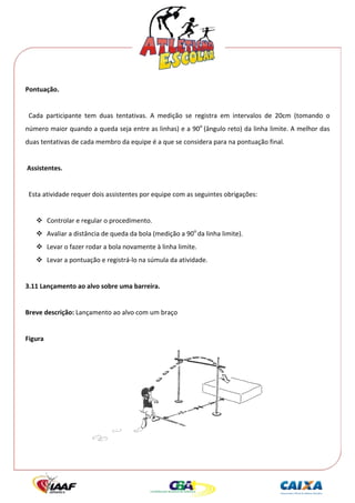  




Pontuação. 
 
  Cada  participante  tem  duas  tentativas.  A  medição  se  registra  em  intervalos  de  20cm  (tomando  o 
número maior quando a queda seja entre as linhas) e a 90o  (ângulo reto) da linha limite. A melhor das 
duas tentativas de cada membro da equipe é a que se considera para na pontuação final. 
 
 Assistentes. 
 
  Esta atividade requer dois assistentes por equipe com as seguintes obrigações: 
 
          Controlar e regular o procedimento. 
          Avaliar a distância de queda da bola (medição a 90o da linha limite). 
          Levar o fazer rodar a bola novamente à linha limite. 
          Levar a pontuação e registrá‐lo na súmula da atividade. 
 
3.11 Lançamento ao alvo sobre uma barreira. 
 
Breve descrição: Lançamento ao alvo com um braço 
 
Figura 




                                                                                      
 
 