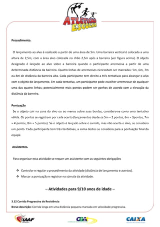  




Procedimento. 
 
  O lançamento ao alvo é realizado a partir de uma área de 5m. Uma barreira vertical é colocada a uma 
altura  de  2,5m,  com  a  área  alvo  colocada  no  chão  2,5m  após  a  barreira  (ver  figura  acima).  O  objeto 
designado  é  lançado  ao  alvo  sobre  a  barreira  quando  o  participante  arremessa  a  partir  de  uma 
determinada distância da barreira. Quatro linhas de arremessos necessitam ser marcadas: 5m, 6m, 7m 
ou 8m de distância da barreira alta. Cada participante tem direito a três tentativas para alcançar o alvo 
com o objeto do lançamento. Em cada tentativa, um participante pode escolher arremessar de qualquer 
uma  das  quatro  linhas;  potencialmente  mais  pontos  podem  ser  ganhos  de  acordo  com  a  elevação  da 
distância da barreira. 
 
Pontuação 
  Se  o  objeto  cair  na  zona  do  alvo  ou  ao  menos  sobre  suas  bordas,  considera‐se  como  uma  tentativa 
válida. Os pontos se registram por cada acerto (lançamentos desde os 5m = 2 pontos, 6m = 3pontos, 7m 
= 4 pontos, 8m = 5 pontos). Se o objeto é lançado sobre o sarrafo, mas não acerta o alvo, se considera 
um ponto. Cada participante tem três tentativas, a soma destes se considera para a pontuação final da 
equipe. 
 
 Assistentes. 
 
  Para organizar esta atividade se requer um assistente com as seguintes obrigações 
 
        Controlar e regular o procedimento da atividade (distância de lançamento e acertos). 
        Marcar a pontuação e registrar na súmula da atividade. 
 

                            – Atividades para 9/10 anos de idade – 
                                                           
3.12 Corrida Progressiva de Resistência 
Breve descrição: Corrida longa em uma distância pequena marcada em velocidade progressiva. 
 