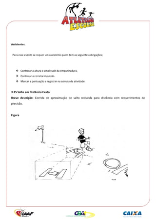  




 
Assistentes. 
 
  Para esse evento se requer um assistente quem tem as seguintes obrigações: 
 
 
          Controlar a altura e amplitude da empunhadura. 
          Controlar a correta impulsão. 
          Marcar a pontuação e registrar na súmula da atividade. 
 
3.15 Salto em Distância Exato 
Breve  descrição:  Corrida  de  aproximação  de  salto  reduzida  para  distância  com  requerimentos  de 
precisão. 
 
Figura 
 




                                                                                            
 
 
 