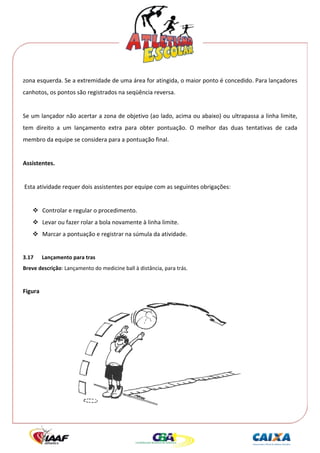  




zona esquerda. Se a extremidade de uma área for atingida, o maior ponto é concedido. Para lançadores 
canhotos, os pontos são registrados na seqüência reversa. 
 
Se um lançador não acertar a zona de objetivo (ao lado, acima ou abaixo) ou ultrapassa a linha limite, 
tem  direito  a  um  lançamento  extra  para  obter  pontuação.  O  melhor  das  duas  tentativas  de  cada 
membro da equipe se considera para a pontuação final. 
 
Assistentes. 
 
 Esta atividade requer dois assistentes por equipe com as seguintes obrigações: 
 
          Controlar e regular o procedimento. 
          Levar ou fazer rolar a bola novamente à linha limite. 
          Marcar a pontuação e registrar na súmula da atividade. 
 
3.17      Lançamento para tras 
Breve descrição: Lançamento do medicine ball à distância, para trás. 
 
Figura 




                                                                                       
 