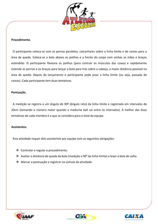  




Procedimento. 
 
  O participante coloca‐se com as pernas paralelos, calcanhares sobre a linha limite e de costas para a 
área  de  queda.  Coloca‐se  a  bola  abaixo  os  joelhos  e  a  frente  do  corpo  com  ambas  as  mãos  e  braços 
estendido.  O  participante  flexiona  os  joelhos  (para  contrair  os  músculos  das  coxas)  e  rapidamente 
estende as pernas e os braços para lançar a bola para trás sobre a cabeça, a maior distância possível na 
área  de  queda.  Depois  do  lançamento  o  participante  pode  pisar  a  linha  limite  (ou  seja,  passada  de 
costas). Cada participante tem duas tentativas. 
 
Pontuação. 
 
  A medição se registra a um ângulo de 90º (ângulo reto) da linha limite e registrada em intervalos de 
20cm  (tomando  o  número  maior  quando  o  medicine  ball  cai  entre  os  intervalos).  A  melhor  das  duas 
tentativas de cada membro é a que se considera para o total da equipe. 
 
Assistentes. 
 
  Esta atividade requer dois assistentes por equipe com as seguintes obrigações: 
 
        Controlar e regular o procedimento. 
        Avaliar a distância de queda da bola (medição a 90o da linha limite) e levar a bola de volta. 
        Marcar a pontuação e registrar na súmula da atividade. 
 