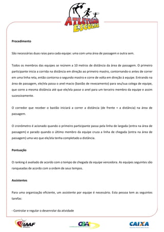  




Procedimento 
 
São necessárias duas raias para cada equipe: uma com uma área de passagem e outra sem. 
 
Todos os membros das equipes se reúnem a 10 metros de distância da área de passagem. O primeiro 
participante inicia a corrida na distância em direção ao primeiro mastro, contornando‐o antes de correr 
em uma linha reta, então contorna o segundo mastro e corre de volta em direção à equipe. Entrando na 
área de passagem, ele/ela passa o anel‐macio (bastão de revezamento) para seu/sua colega de equipe, 
que corre a mesma distância até que ele/ela passe o anel para um terceiro membro da equipe e assim 
sucessivamente. 
 
O  corredor  que  receber  o  bastão  iniciará  a  correr  a  distância  (de  frente  =  a  distância)  na  área  de 
passagem. 
 
O cronômetro é acionado quando o primeiro participante passa pela linha de largada (entra na área de 
passagem)  e  parado  quando  o  último  membro  da  equipe  cruza  a  linha  de  chegada  (entra  na  área  de 
passagem) uma vez que ele/ela tenha completado a distância. 
 
Pontuação 
 
O ranking é avaliado de acordo com o tempo de chegada da equipe vencedora. As equipes seguintes são 
ranqueadas de acordo com a ordem de seus tempos. 
 
Assistentes 
 
Para  uma  organização  eficiente,  um  assistente  por  equipe  é  necessário.  Esta  pessoa  tem  as  seguintes 
tarefas: 
 
‐ Controlar e regular o desenrolar da atividade 
 