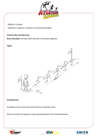 




‐ Registrar o tempo 
‐ Classificar e registrar os pontos na súmula da atividade. 
 
3.20 Corridas com Barreiras 
Breve descrição: Corridas sobre barreiras a intervalos regulares 
 
Figura 




                                                                                
 
Procedimento 
 
A distância entre as barreiras são conforme o desenho acima. 
 
Este é um evento de equipe no qual cada participante corre individualmente. 
 
 