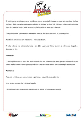  




O participante se coloca em uma posição de pronto antes da linha externa para sair quando o sinal de 
largada é dado, ou na batida de palma seguida do sinal de “pronto”. Ele completa a distância cruzando a 
linha de chegada o mais rápido quanto possível e dado um resultado individual. 
 
Dois participantes correm simultaneamente em duas distâncias paralelas ao sinal de partida. 
 
A distância é marcada com 4 barreiras a intervalos de 7m. 
 
A  linha  externa  e  a  primeira  barreira  +  em  10m  separado/  Última  barreira  e  a  linha  de  chegada  = 
distância de 9m. 
 
Pontuação 
 
O ranking é baseado na soma dos resultados obtidos por toda a equipe; a equipe vencedora será aquela 
com o melhor tempo. As equipes seguintes são ranqueadas de acordo com seus tempos de chegada. 
 
Assistentes 
 
Para esta atividade, um cronometrista experiente é requerido para cada raia. 
 
Uma pessoa tem que dar o sinal de largada. 
 
Os cronometristas também terão de registrar os pontos na súmula da atividade. 
 
