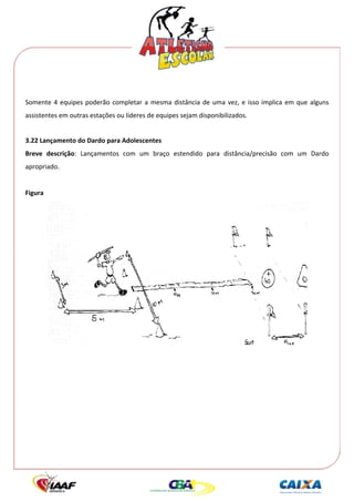  




 
Somente  4  equipes  poderão  completar  a  mesma  distância  de  uma  vez,  e  isso  implica  em  que  alguns 
assistentes em outras estações ou líderes de equipes sejam disponibilizados. 
 
3.22 Lançamento do Dardo para Adolescentes 
Breve  descrição:  Lançamentos  com  um  braço  estendido  para  distância/precisão  com  um  Dardo 
apropriado. 
 
Figura  




                                                                                                       
 