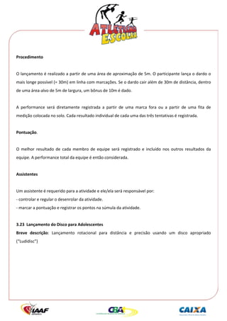  




Procedimento 
 
O lançamento é realizado a partir de uma área de aproximação de 5m. O participante lança o dardo o 
mais longe possível (= 30m) em linha com marcações. Se o dardo cair além de 30m de distância, dentro 
de uma área‐alvo de 5m de largura, um bônus de 10m é dado. 
 
A  performance  será  diretamente  registrada  a  partir  de  uma  marca  fora  ou  a  partir  de  uma  fita  de 
medição colocada no solo. Cada resultado individual de cada uma das três tentativas é registrada. 
 
Pontuação. 
 
O  melhor  resultado  de  cada  membro  de  equipe  será  registrado  e  incluído  nos  outros  resultados  da 
equipe. A performance total da equipe é então considerada. 
 
Assistentes 
 
Um assistente é requerido para a atividade e ele/ela será responsável por: 
‐ controlar e regular o desenrolar da atividade. 
‐ marcar a pontuação e registrar os pontos na súmula da atividade. 
 
3.23  Lançamento do Disco para Adolescentes 
Breve  descrição:  Lançamento  rotacional  para  distância  e  precisão  usando  um  disco  apropriado 
(“Ludidisc”) 
 
 