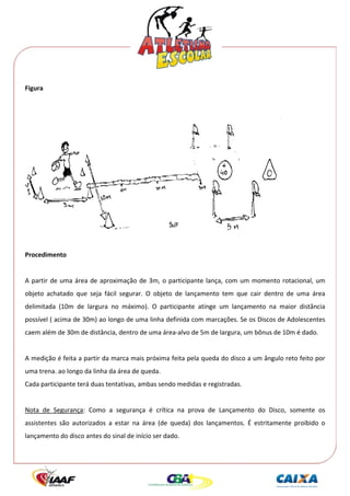  




Figura 




                                                                                                
 
Procedimento 
 
A  partir  de  uma  área  de  aproximação  de  3m,  o  participante  lança,  com  um  momento  rotacional,  um 
objeto  achatado  que  seja  fácil  segurar.  O  objeto  de  lançamento  tem  que  cair  dentro  de  uma  área 
delimitada  (10m  de  largura  no  máximo).  O  participante  atinge  um  lançamento  na  maior  distância 
possível ( acima de 30m) ao longo de uma linha definida com marcações. Se os Discos de Adolescentes 
caem além de 30m de distância, dentro de uma área‐alvo de 5m de largura, um bônus de 10m é dado. 
 
A medição é feita a partir da marca mais próxima feita pela queda do disco a um ângulo reto feito por 
uma trena. ao longo da linha da área de queda. 
Cada participante terá duas tentativas, ambas sendo medidas e registradas. 
 
Nota  de  Segurança:  Como  a  segurança  é  crítica  na  prova  de  Lançamento  do  Disco,  somente  os 
assistentes  são  autorizados  a  estar  na  área  (de  queda)  dos  lançamentos.  É  estritamente  proibido  o 
lançamento do disco antes do sinal de início ser dado. 
 
 