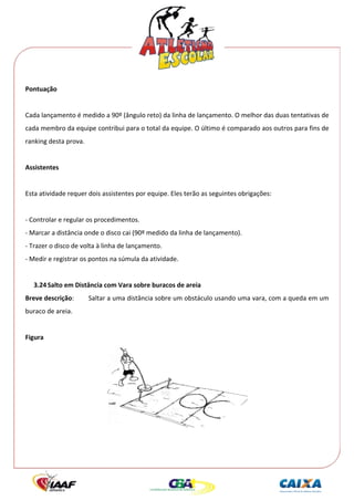  




Pontuação 
 
Cada lançamento é medido a 90º (ângulo reto) da linha de lançamento. O melhor das duas tentativas de 
cada membro da equipe contribui para o total da equipe. O último é comparado aos outros para fins de 
ranking desta prova. 
 
Assistentes 
 
Esta atividade requer dois assistentes por equipe. Eles terão as seguintes obrigações: 
 
‐ Controlar e regular os procedimentos. 
‐ Marcar a distância onde o disco cai (90º medido da linha de lançamento). 
‐ Trazer o disco de volta à linha de lançamento. 
‐ Medir e registrar os pontos na súmula da atividade. 
 
    3.24 Salto em Distância com Vara sobre buracos de areia 
Breve descrição:        Saltar a uma distância sobre um obstáculo usando uma vara, com a queda em um 
buraco de areia. 
 
Figura 




                                                                               
 
 