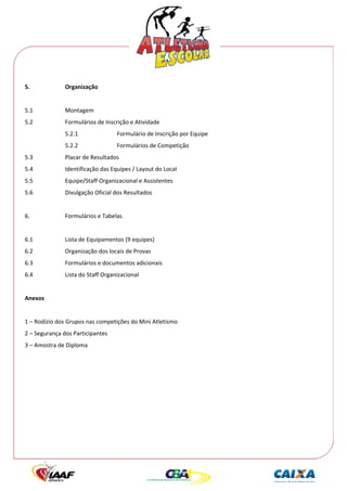  




5.             Organização 
 
5.1            Montagem 
5.2            Formulários de Inscrição e Atividade 
               5.2.1               Formulário de Inscrição por Equipe 
               5.2.2               Formulários de Competição 
5.3            Placar de Resultados 
5.4            Identificação das Equipes / Layout do Local 
5.5            Equipe/Staff Organizacional e Assistentes 
5.6            Divulgação Oficial dos Resultados 
 
6.             Formulários e Tabelas 
 
6.1            Lista de Equipamentos (9 equipes) 
6.2            Organização dos locais de Provas 
6.3            Formulários e documentos adicionais 
6.4            Lista do Staff Organizacional 
 
Anexos 
 
1 – Rodízio dos Grupos nas competições do Mini Atletismo 
2 – Segurança dos Participantes 
3 – Amostra de Diploma 
 
