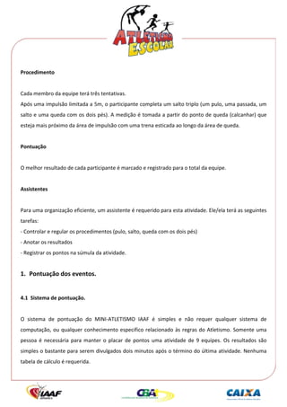  




Procedimento 
 
Cada membro da equipe terá três tentativas. 
Após uma impulsão limitada a 5m, o participante completa um salto triplo (um pulo, uma passada, um 
salto e uma queda com os dois pés). A medição é tomada a partir do ponto de queda (calcanhar) que 
esteja mais próximo da área de impulsão com uma trena esticada ao longo da área de queda. 
 
Pontuação 
 
O melhor resultado de cada participante é marcado e registrado para o total da equipe. 
 
Assistentes 
 
Para uma organização eficiente, um assistente é requerido para esta atividade. Ele/ela terá as seguintes 
tarefas: 
‐ Controlar e regular os procedimentos (pulo, salto, queda com os dois pés) 
‐ Anotar os resultados 
‐ Registrar os pontos na súmula da atividade. 
 

1. Pontuação dos eventos. 
 
4.1  Sistema de pontuação. 
 
O  sistema  de  pontuação  do  MINI‐ATLETISMO  IAAF  é  simples  e  não  requer  qualquer  sistema  de 
computação,  ou  qualquer  conhecimento  especifico  relacionado  às  regras  do  Atletismo.  Somente  uma 
pessoa  é  necessária  para  manter  o  placar  de  pontos  uma  atividade  de  9  equipes.  Os  resultados  são 
simples o bastante para serem divulgados dois minutos após o término do última atividade. Nenhuma 
tabela de cálculo é requerida. 
 
 