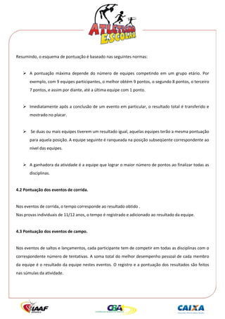  




Resumindo, o esquema de pontuação é baseado nas seguintes normas: 
 
         A  pontuação  máxima  depende  do  número  de  equipes  competindo  em  um  grupo  etário.  Por 
         exemplo, com 9 equipes participantes, o melhor obtém 9 pontos, o segundo 8 pontos, o terceiro 
         7 pontos, e assim por diante, até a última equipe com 1 ponto. 
      
         Imediatamente após a conclusão de um evento em particular, o resultado total é transferido e 
         mostrado no placar. 
 
          Se duas ou mais equipes tiverem um resultado igual, aquelas equipes terão a mesma pontuação 
         para aquela posição. A equipe seguinte é ranqueada na posição subseqüente correspondente ao 
         nível das equipes. 
  
         A ganhadora da atividade é a equipe que lograr o maior número de pontos ao finalizar todas as 
         disciplinas. 
 
4.2 Pontuação dos eventos de corrida. 
 
Nos eventos de corrida, o tempo corresponde ao resultado obtido . 
Nas provas individuais de 11/12 anos, o tempo é registrado e adicionado ao resultado da equipe.  
 
4.3 Pontuação dos eventos de campo. 
 
Nos eventos de saltos e lançamentos, cada participante tem de competir em todas as disciplinas com o 
correspondente número de tentativas. A soma total do melhor desempenho pessoal de cada membro 
da equipe é o resultado da equipe nestes eventos. O registro e a pontuação dos resultados são feitos 
nas súmulas da atividade. 
 
 