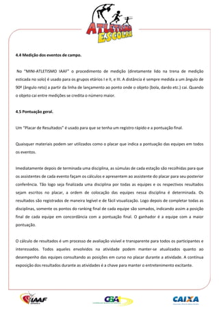  




4.4 Medição dos eventos de campo. 
 
 No  “MINI‐ATLETISMO  IAAF”  o  procedimento  de  medição  (diretamente  lido  na  trena  de  medição 
esticada no solo) é usado para os grupos etários I e II, e III. A distância é sempre medida a um ângulo de 
90º (ângulo reto) a partir da linha de lançamento ao ponto onde o objeto (bola, dardo etc.) cai. Quando 
o objeto cai entre medições se credita o número maior. 
 
4.5 Pontuação geral. 
 
Um “Placar de Resultados” é usado para que se tenha um registro rápido e a pontuação final. 
 
Quaisquer materiais podem ser utilizados como o placar que indica a pontuação das equipes em todos 
os eventos. 
 
Imediatamente depois de terminada uma disciplina, as súmulas de cada estação são recolhidas para que 
os assistentes de cada evento façam os cálculos e apresentem ao assistente do placar para seu posterior 
conferência.  Tão  logo  seja  finalizada  uma  disciplina  por  todas  as  equipes  e  os  respectivos  resultados 
sejam  escritos  no  placar,  a  ordem  de  colocação  das  equipes  nessa  disciplina  é  determinada.  Os 
resultados são registrados de maneira legível e de fácil visualização. Logo depois de completar todas as 
disciplinas, somente os pontos do ranking final de cada equipe são somados, indicando assim a posição 
final  de  cada  equipe  em  concordância  com  a  pontuação  final.  O  ganhador  é  a  equipe  com  a  maior 
pontuação. 
 
O cálculo de resultados é um processo de avaliação visível e transparente para todos os participantes e 
interessados.  Todos  aqueles  envolvidos  na  atividade  podem  manter‐se  atualizados  quanto  ao 
desempenho das equipes consultando as posições em curso no placar durante a atividade. A contínua 
exposição dos resultados durante as atividades é a chave para manter o entretenimento excitante. 
 