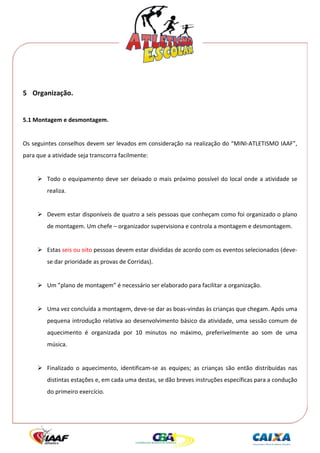  




 
5 Organização. 
 
5.1 Montagem e desmontagem. 
 
Os seguintes conselhos devem ser levados em consideração na realização do “MINI‐ATLETISMO IAAF”, 
para que a atividade seja transcorra facilmente: 
 
         Todo  o  equipamento  deve  ser  deixado  o  mais  próximo  possível  do  local  onde  a  atividade  se 
         realiza. 
      
         Devem estar disponíveis de quatro a seis pessoas que conheçam como foi organizado o plano 
         de montagem. Um chefe – organizador supervisiona e controla a montagem e desmontagem. 
 
         Estas seis ou oito pessoas devem estar divididas de acordo com os eventos selecionados (deve‐ 
         se dar prioridade as provas de Corridas). 
 
         Um ”plano de montagem” é necessário ser elaborado para facilitar a organização. 
 
         Uma vez concluída a montagem, deve‐se dar as boas‐vindas às crianças que chegam. Após uma 
         pequena introdução relativa ao desenvolvimento básico da atividade, uma sessão comum de 
         aquecimento  é  organizada  por  10  minutos  no  máximo,  preferivelmente  ao  som  de  uma 
         música. 
  
         Finalizado  o  aquecimento,  identificam‐se  as  equipes;  as  crianças  são  então  distribuídas  nas 
         distintas estações e, em cada uma destas, se dão breves instruções específicas para a condução 
         do primeiro exercício. 
 
 