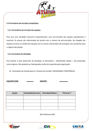  




5.2 Formulários de inscrição competições. 
 
     5.2.1 Formulários de inscrição das equipes. 
 
Para  que  uma  atividade  transcorra  tranquilamente,  uma  pré‐inscrição  das  equipes  participantes  é 
essencial.  As  provas  são  selecionadas  de  acordo  com  o  número  de  pré‐inscrições.  Na  chegada  das 
equipes ao local, os cartões das equipes com os nomes relacionados são entregues aos assistentes para 
o registro dos pontos. 
 
     5.2.2 Formulário de Atividade 
 
Para  facilitar  o  bom  desenrolar  da  atividade,  os  formulários  –  identificados  abaixo  –  são  produzidos 
como originais. Eles poderão ser fotocopiados conforme requerido pelo organizador. 
 
       A) Formulários de Eventos para os “Eventos de Corridas” (VELOCIDADE / RESISTÊNCIA) 
 
        
EQUIPE/COR:                                     GRUPO: 
 
  

           Equipe         Velocidade/barreiras      Velocidade/Slalom           “Fórmula 1” 

                                                                                        
                                                                                        
                                                                                        
                                                                                        
        
                                                Mini Atletismo IAAF 
 
 