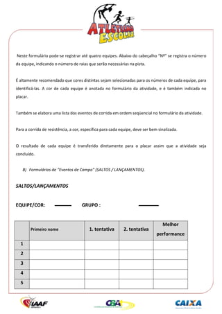  




 Neste formulário pode‐se registrar até quatro equipes. Abaixo do cabeçalho “Nº” se registra o número 
da equipe, indicando o número de raias que serão necessárias na pista. 
 
É altamente recomendado que cores distintas sejam selecionadas para os números de cada equipe, para 
identificá‐las.  A  cor  de  cada  equipe  é  anotada  no  formulário  da  atividade,  e  é  também  indicada  no 
placar. 
      
Também se elabora uma lista dos eventos de corrida em ordem seqüencial no formulário da atividade. 
 
Para a corrida de resistência, a cor, específica para cada equipe, deve ser bem sinalizada. 
 
O  resultado  de  cada  equipe  é  transferido  diretamente  para  o  placar  assim  que  a  atividade  seja 
concluído. 
 
     B) Formulários de “Eventos de Campo” (SALTOS / LANÇAMENTOS). 
 

SALTOS/LANÇAMENTOS 
 
EQUIPE/COR:                            GRUPO : 
 
                                                                                       Melhor 
           Primeiro nome                   1. tentativa         2. tentativa 
                                                                                   performance 
    1                                                                                        
    2                                                                                        
    3                                                                                        
    4                                                                                        
    5                                                                                        
 