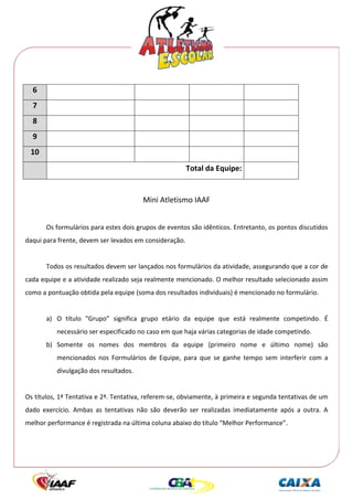  




      6                                                                                         
      7                                                                                         
      8                                                                                         
      9                                                                                         
      10                                                                                        
                                                                Total da Equipe:                
                                                                                                                    
                                                 Mini Atletismo IAAF 
 
           Os formulários para estes dois grupos de eventos são idênticos. Entretanto, os pontos discutidos 
daqui para frente, devem ser levados em consideração.  
            
           Todos os resultados devem ser lançados nos formulários da atividade, assegurando que a cor de 
cada equipe e a atividade realizado seja realmente mencionado. O melhor resultado selecionado assim 
como a pontuação obtida pela equipe (soma dos resultados individuais) é mencionado no formulário. 
            
           a) O  título  “Grupo”  significa  grupo  etário  da  equipe  que  está  realmente  competindo.  É 
                   necessário ser especificado no caso em que haja várias categorias de idade competindo. 
           b) Somente  os  nomes  dos  membros  da  equipe  (primeiro  nome  e  último  nome)  são 
                   mencionados  nos  Formulários  de  Equipe,  para  que  se  ganhe  tempo  sem  interferir  com  a 
                   divulgação dos resultados. 
 
Os títulos, 1ª Tentativa e 2ª. Tentativa, referem‐se, obviamente, à primeira e segunda tentativas de um 
dado  exercício.  Ambas  as  tentativas  não  são  deverão  ser  realizadas  imediatamente  após  a  outra.  A 
melhor performance é registrada na última coluna abaixo do título “Melhor Performance”. 
 
 