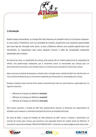  




 
 

1.Introdução 
                 
Desde tempos imemoráveis, as crianças têm tido interesse em competir entre si e em buscar comparar‐
se com outras. O Atletismo, com sua variedade de eventos, proporciona uma excelente oportunidade 
para  este  tipo  de  interação  entre  pares.  Já  que  o  Atletismo  oferece  uma  ocasião  especial  para  esse 
intercâmbio,  os  responsáveis  pelo  nosso  desporto  tiveram  a  idéia  de  competições  totalmente 
apropriadas para crianças. 
 
Na maioria das vezes, as competições de crianças neste esporte são um modelo proporcional às competições de 
adultos.  Esta  padronização  inadequada,  que  é  claramente  contra  as  necessidades  das  crianças  para  um 
desenvolvimento harmonioso. Leva também quase a um elitismo que é prejudicial à maioria das crianças. 
 
Após numerosas iniciativas de pesquisas e estudos sobre a situação atual, o desafio da IAAF tem sido formular um 
novo conceito de Atletismo que é unicamente trabalhado para desenvolver as necessidades das crianças. 
 
Qualquer proposta nestas mesmas linhas devem constantemente levar em conta (eventos, organização etc.) os 
seguintes requisitos: 
 
    ⎯ Oferecer às crianças um Atletismo atraente 
    ⎯ Oferecer às crianças um Atletismo acessível 
    ⎯ Oferecer às crianças um Atletismo instrutivo 
 
Além  desses  requisitos,  o  Projeto  da  IAAF  deve  absolutamente  alcançar  as  demandas  dos  organizadores  da 
atividade, que é assegurar a sistemática praticável das formas de atividade oferecidas. 
 
No  verão  de  2001,  o  Grupo  de  Trabalho  do  “Mini‐Atletismo  da  IAAF”  tomou  a  iniciativa  e  desenvolveu  um 
conceito  de  evento  para  crianças  que  caracteriza  uma  separação  distinta  do  modelo  adulto  do  Atletismo.  O 
conceito foi a partir daí entitulado “MINI‐ATLETISMO DA IAAF” e é descrito nas demais páginas deste documento. 
 