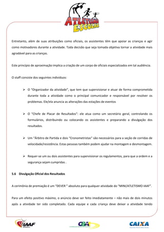  




Entretanto,  além  de  suas  atribuições  como  oficiais,  os  assistentes  têm  que  apoiar  as  crianças  e  agir 
como motivadores durante a atividade. Toda decisão que seja tomada objetiva tornar a atividade mais 
agradável para as crianças. 
 
Este princípio de aproximação implica a criação de um corpo de oficiais especializados em tal audiência. 
 
O staff consiste dos seguintes indivíduos: 
 
             O “Organizador da atividade”, que tem que supervisionar e atuar de forma comprometida 
             durante  toda  a  atividade  como  o  principal  comunicador  e  responsável  por  resolver  os 
             problemas. Ele/ela anuncia as alterações das estações de eventos 
          
             O  “Chefe  de  Placar  de  Resultados”:  ele  atua  como  um  secretário  geral,  controlando  os 
             formulários,  distribuindo  ou  colocando  os  assistentes  e  preparando  a  divulgação  dos 
             resultados. 
 
             Um “Árbitro de Partida e dois “Cronometristas” são necessários para a seção de corridas de 
             velocidade/resistência. Estas pessoas também podem ajudar na montagem e desmontagem. 
 
             Requer‐se um ou dois assistentes para supervisionar os regulamentos, para que a ordem e a 
             segurança sejam cumpridas . 
 
5.6 Divulgação Oficial dos Resultados 
 
A cerimônia de premiação é um “DEVER ” absoluto para qualquer atividade do “MINI/ATLETISMO IAAF”. 
 
Para um efeito positivo  máximo, o anúncio deve ser feito imediatamente – não mais de dois minutos 
após  a  atividade  ter  sido  completado.  Cada  equipe  e  cada  criança  deve  deixar  a  atividade  tendo 
 