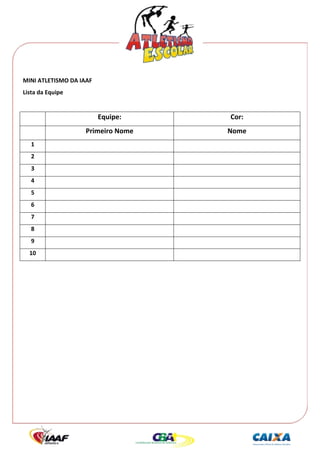  




MINI ATLETISMO DA IAAF 
Lista da Equipe 
 

                          Equipe:    Cor: 
                    Primeiro Nome    Nome 
    1                                   
    2                                   
    3                                   
    4                                   
    5                                   
    6                                   
    7                                   
    8                                   
    9                                   
    10                                  
 
 