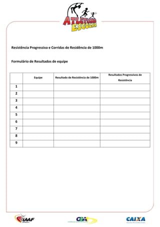  




 
Resistência Progressiva e Corridas de Residência de 1000m 
 
Formulário de Resultados de equipe 
                                                
                                                                Resultados Progressivos de 
              Equipe       Resultado de Resistência de 1000m 
                                                                       Resistência 

    1                                                                         
    2                                                                         
    3                                                                         
    4                                                                         
    5                                                                         
    6                                                                         
    7                                                                         
    8                                                                         
    9                                                                         
                                                
 