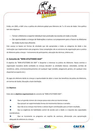  




 
Então, em 2005, a IAAF criou a política de atletismo global para Menores de 7 a 15 anos de idade. Esta política 
tem dois objetivos: 
 
     ⎯ Tornar o Atletismo o esporte individual mais praticado nas escolas em todo o mundo 
     ⎯ Dar oportunidade a crianças de federações e outras a se prepararem para o futuro no Atletismo 
             de modo muito mais eficiente. 
Este  avanço  se  baseia  em  formas  de  atividade  que  são  apropriadas  a  todas  as  categorias  de  idade  e  das 
instituições que implementam este programa. Estas competições são as estruturas de organização para a prática 
do Atletismo pelas crianças – treinamento de participantes, educação dos técnicos, árbitros etc. 
  

2. Conceito de “MINI‐ATLETISMO IAAF” 
O  objetivo  do  “MINI‐ATLETISMO  DA  IAAF”  é  despertar  o  interesse  na  prática  do  Atletismo.  Novos  eventos  e 
organização  inovadora  darão  condições  às  crianças  descobrir  as  atividades  básicas:  velocidade,  corridas  de 
resistência,  saltos,  arremessos/lançamentos  em  qualquer  lugar  (estádio,  playground,  ginásio,  em  qualquer  área 
disponível ao esporte etc.). 
 
Os jogos de atletismo darão às crianças a oportunidade de obter o maior dos benefícios da prática do Atletismo, 
em termos de Saúde, Educação e Auto‐Satisfação. 
 
2.1 Objetivos 
 
Estes são os objetivos organizacionais do conceito de “MINI‐ATLETISMO IAAF”: 
 
                   Que um grande número de crianças possa estar ativo ao mesmo tempo. 
                   Que possam ser experimentadas formas de movimentos básicos e variados. 
                   Que não só as crianças mais fortes e velozes façam contribuições para um bom resultado. 
                   Que  as  exigências  de  habilidades  variem  de  acordo  com  a  idade  e  o  requisito  das  capacidades 
     coordenativas. 
                   Que  se  incremente  no  programa  um  espírito  de  aventura,  oferecendo  uma  aproximação 
     adequada do atletismo às crianças. 
 